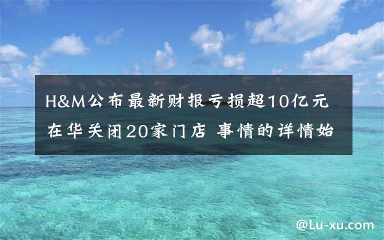 H&M公布最新財(cái)報(bào)虧損超10億元 在華關(guān)閉20家門店 事情的詳情始末是怎么樣了！