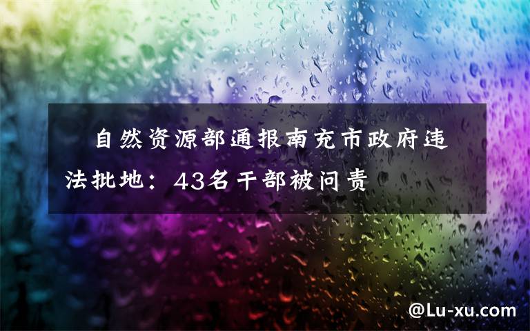 ?自然資源部通報南充市政府違法批地：43名干部被問責