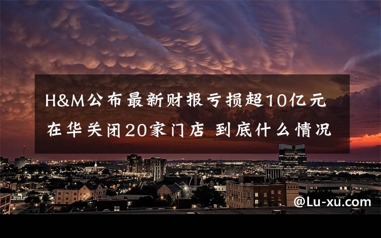 H&M公布最新財報虧損超10億元 在華關(guān)閉20家門店 到底什么情況呢？