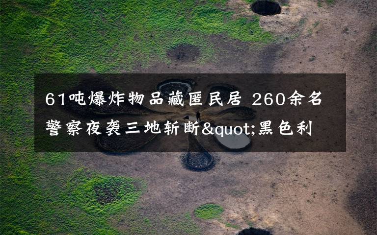 61噸爆炸物品藏匿民居 260余名警察夜襲三地?cái)財(cái)?quot;黑色利益鏈"