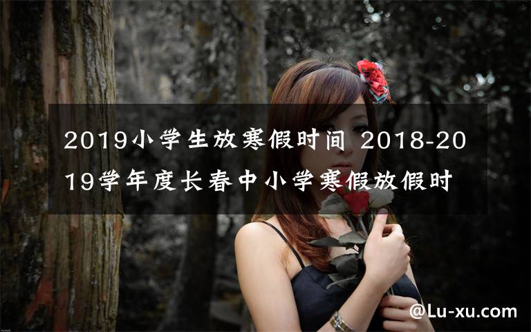 2019小學(xué)生放寒假時(shí)間 2018-2019學(xué)年度長春中小學(xué)寒假放假時(shí)間定啦！家長們看過來