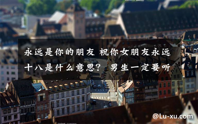 永遠(yuǎn)是你的朋友 祝你女朋友永遠(yuǎn)十八是什么意思？ 男生一定要聽懂里面的梗