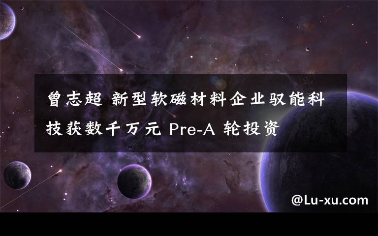 曾志超 新型軟磁材料企業(yè)馭能科技獲數(shù)千萬元 Pre-A 輪投資