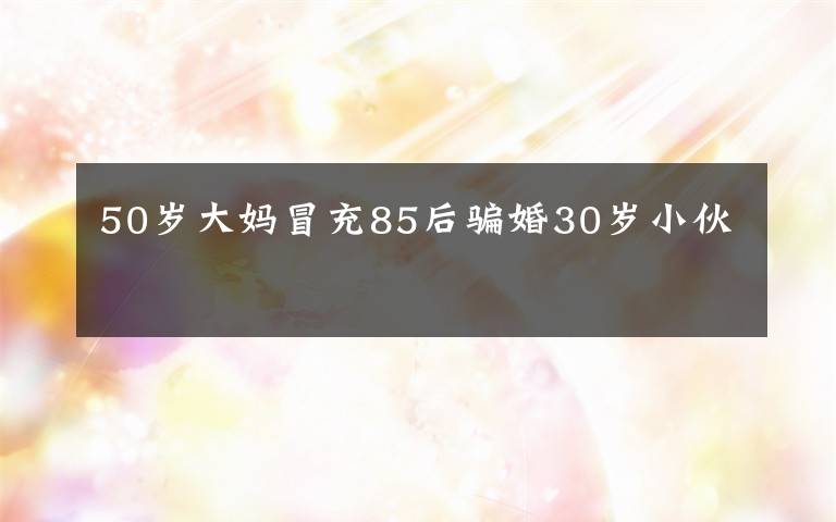 50歲大媽冒充85后騙婚30歲小伙