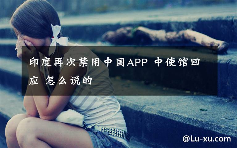 印度再次禁用中國APP 中使館回應(yīng) 怎么說的