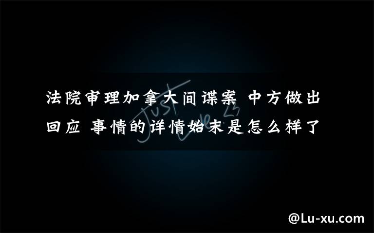 法院審理加拿大間諜案 中方做出回應(yīng) 事情的詳情始末是怎么樣了！