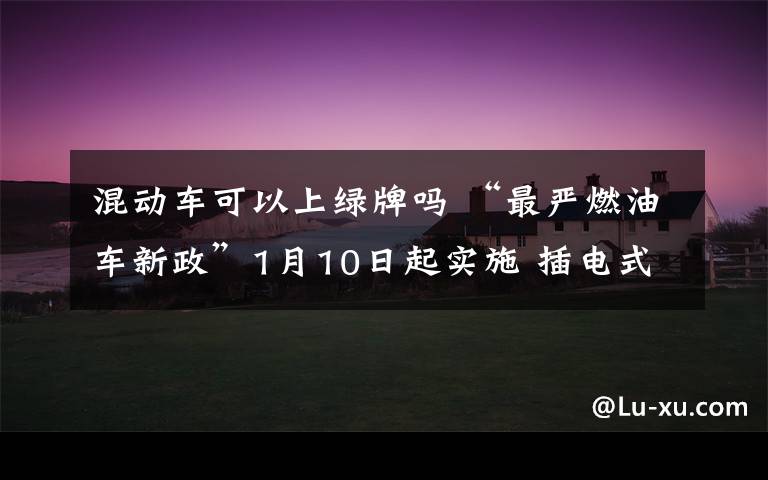 混動車可以上綠牌嗎 “最嚴(yán)燃油車新政”1月10日起實施 插電式混合動力車還能上“綠牌”嗎