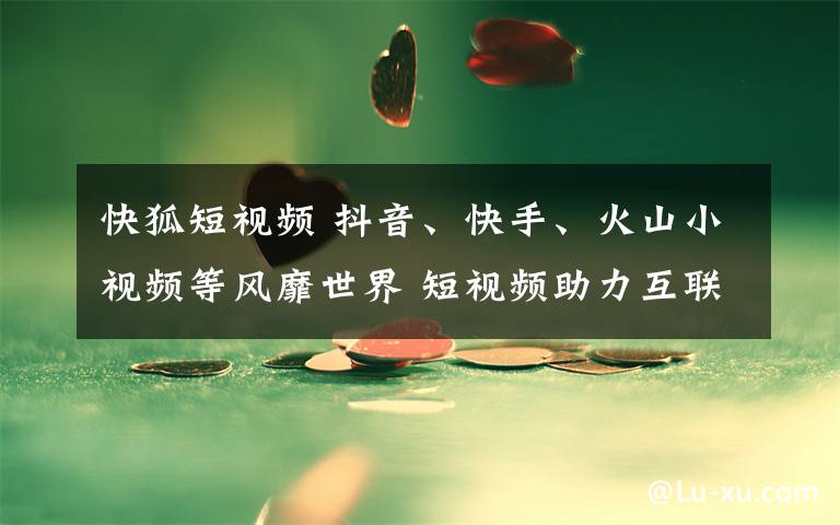 快狐短視頻 抖音、快手、火山小視頻等風(fēng)靡世界 短視頻助力互聯(lián)網(wǎng)企業(yè)出海