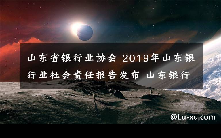 山東省銀行業(yè)協(xié)會 2019年山東銀行業(yè)社會責任報告發(fā)布 山東銀行業(yè)貸款余額8.6萬億元