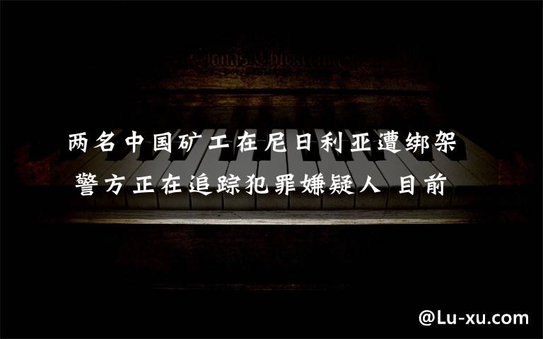 兩名中國礦工在尼日利亞遭綁架 警方正在追蹤犯罪嫌疑人 目前是什么情況？