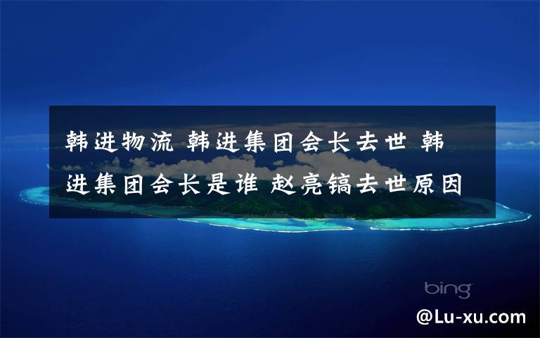 韓進(jìn)物流 韓進(jìn)集團(tuán)會(huì)長(zhǎng)去世 韓進(jìn)集團(tuán)會(huì)長(zhǎng)是誰(shuí) 趙亮鎬去世原因是什么？