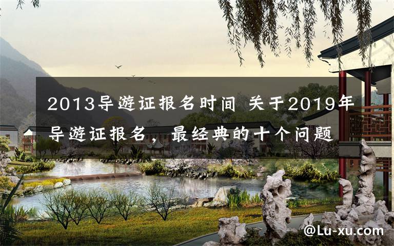 2013導(dǎo)游證報名時間 關(guān)于2019年導(dǎo)游證報名，最經(jīng)典的十個問題分享給你！