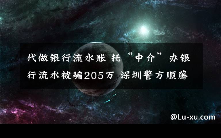 代做銀行流水賬 托“中介”辦銀行流水被騙205萬 深圳警方順藤摸瓜抓獲8人