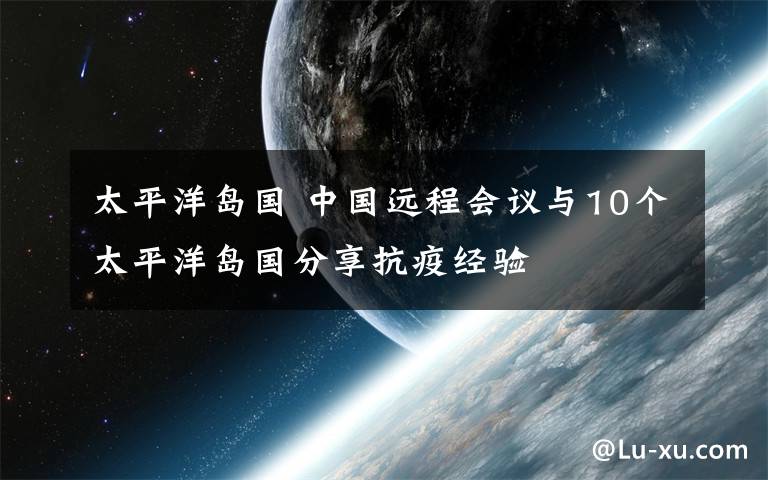 太平洋島國 中國遠(yuǎn)程會議與10個太平洋島國分享抗疫經(jīng)驗