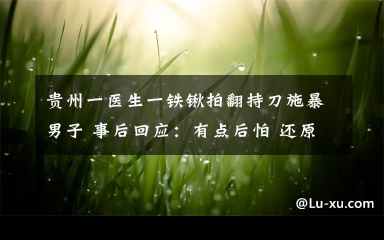 貴州一醫(yī)生一鐵鍬拍翻持刀施暴男子 事后回應(yīng)：有點(diǎn)后怕 還原事發(fā)經(jīng)過及背后原因！