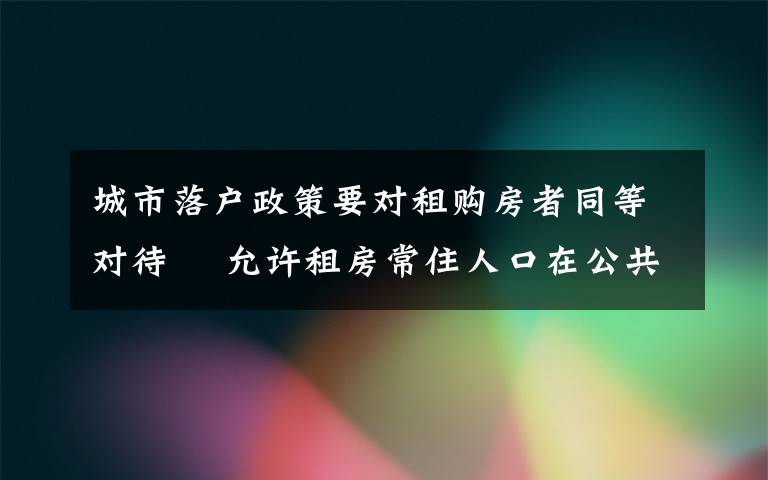 城市落戶政策要對租購房者同等對待? 允許租房常住人口在公共戶口落戶 登上網(wǎng)絡熱搜了！