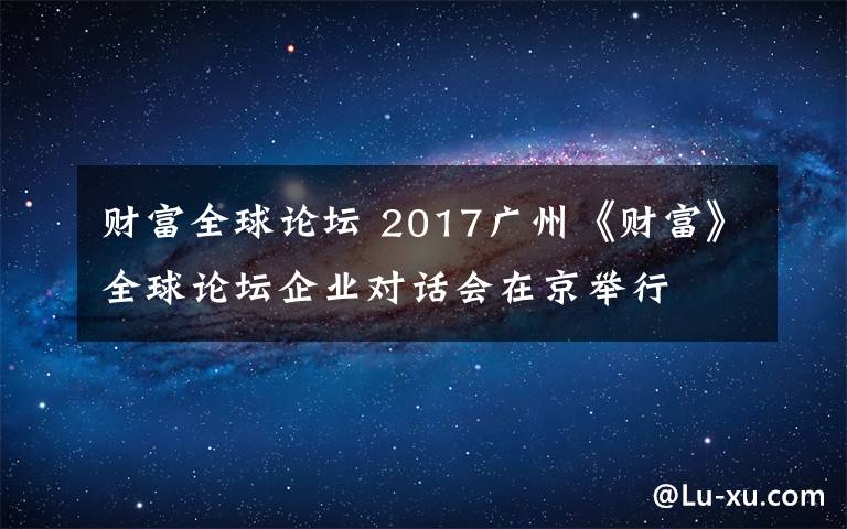 財富全球論壇 2017廣州《財富》全球論壇企業(yè)對話會在京舉行