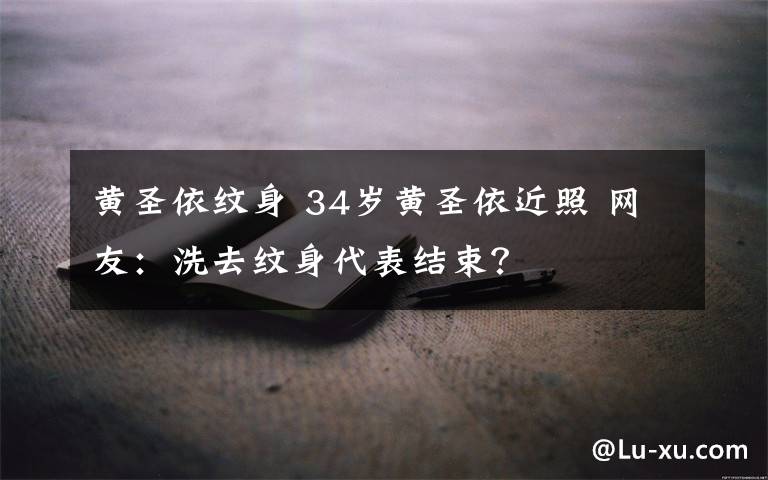 黃圣依紋身 34歲黃圣依近照 網友：洗去紋身代表結束？