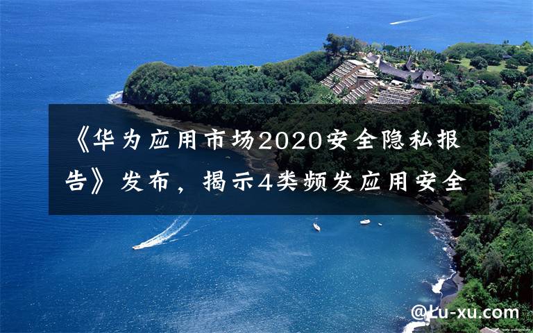 《華為應(yīng)用市場2020安全隱私報告》發(fā)布，揭示4類頻發(fā)應(yīng)用安全隱私問題