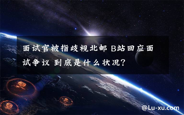 面試官被指歧視北郵 B站回應(yīng)面試爭議 到底是什么狀況？