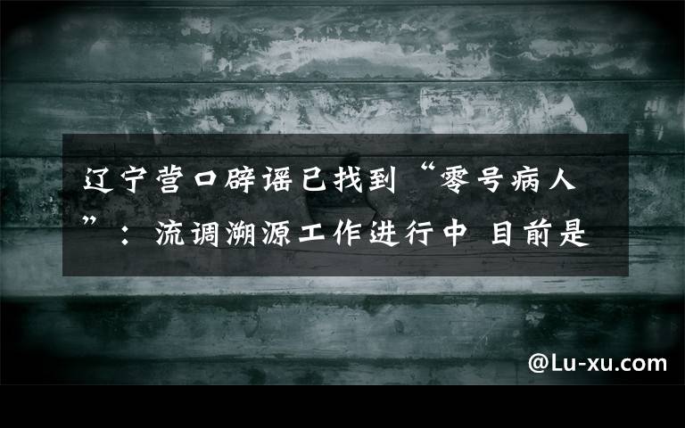 遼寧營(yíng)口辟謠已找到“零號(hào)病人”：流調(diào)溯源工作進(jìn)行中 目前是什么情況？