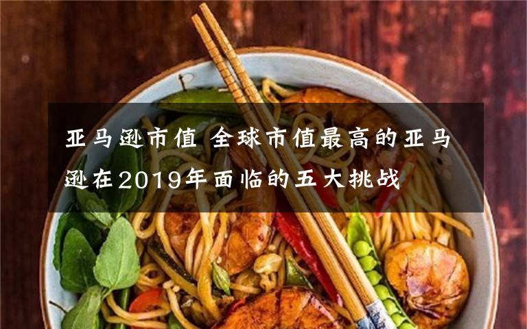 亞馬遜市值 全球市值最高的亞馬遜在2019年面臨的五大挑戰(zhàn)