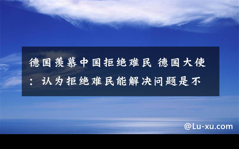 德國羨慕中國拒絕難民 德國大使：認(rèn)為拒絕難民能解決問題是不切實(shí)際的幻想