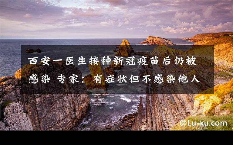 西安一醫(yī)生接種新冠疫苗后仍被感染 專家：有癥狀但不感染他人 究竟是怎么一回事?