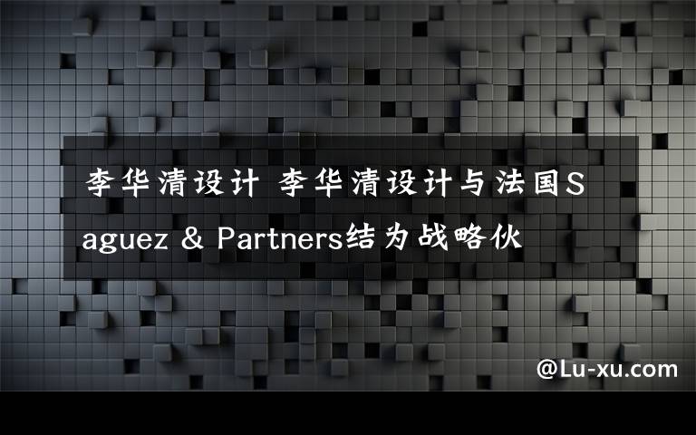 李華清設(shè)計 李華清設(shè)計與法國Saguez & Partners結(jié)為戰(zhàn)略伙