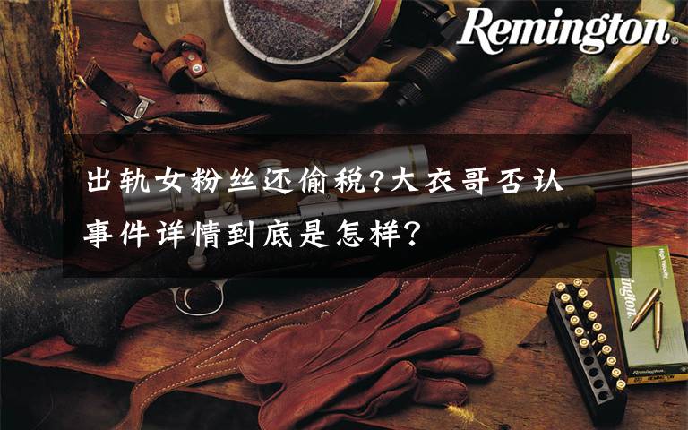 出軌女粉絲還偷稅?大衣哥否認(rèn) 事件詳情到底是怎樣？