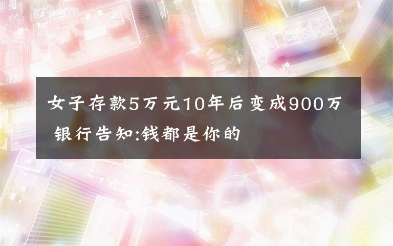 女子存款5萬元10年后變成900萬 銀行告知:錢都是你的