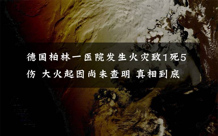 德國柏林一醫(yī)院發(fā)生火災(zāi)致1死5傷 大火起因尚未查明 真相到底是怎樣的？