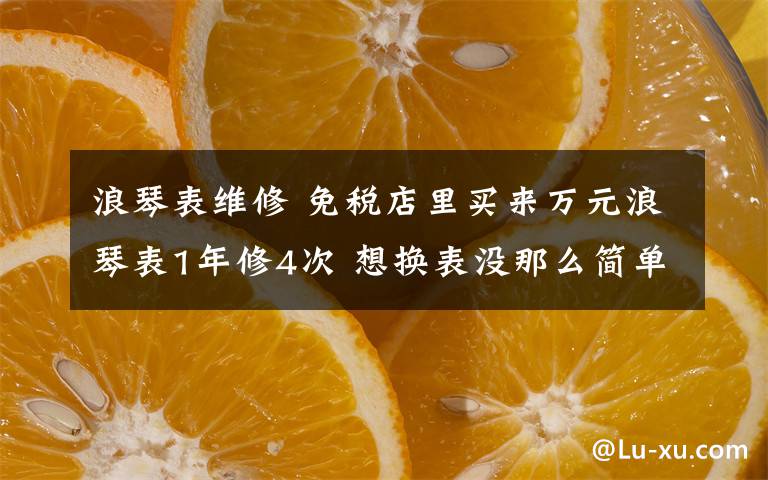 浪琴表維修 免稅店里買來萬元浪琴表1年修4次 想換表沒那么簡單