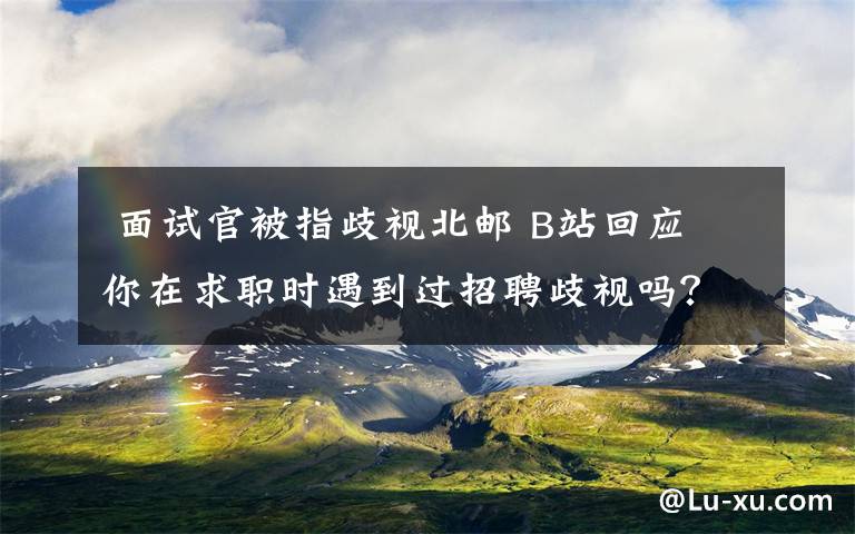  面試官被指歧視北郵 B站回應(yīng) 你在求職時遇到過招聘歧視嗎？