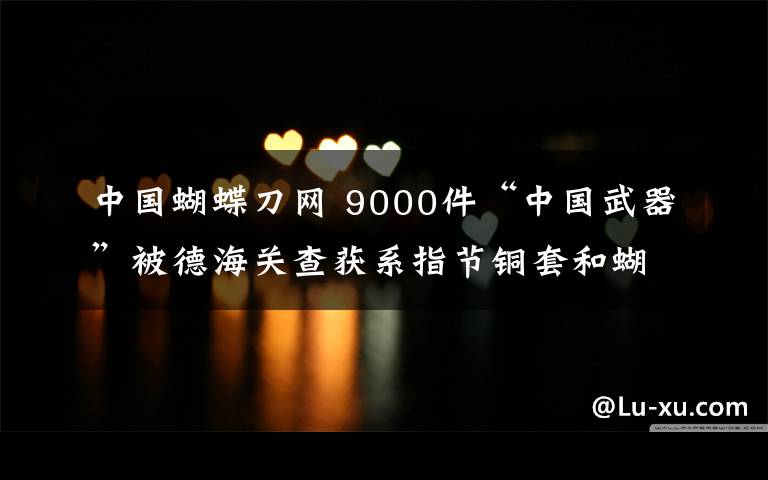 中國蝴蝶刀網(wǎng) 9000件“中國武器”被德海關(guān)查獲系指節(jié)銅套和蝴蝶刀