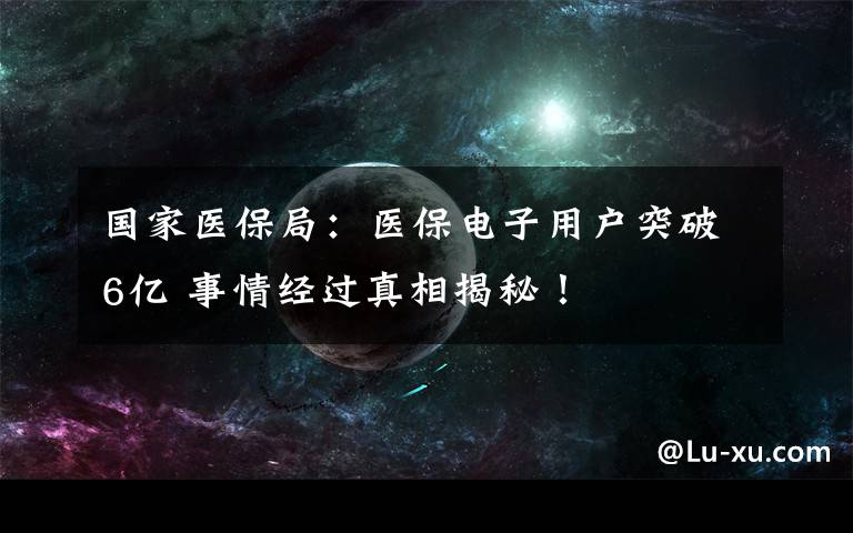 國家醫(yī)保局：醫(yī)保電子用戶突破6億 事情經(jīng)過真相揭秘！