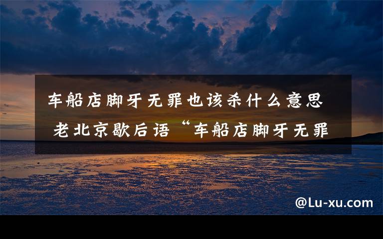 車船店腳牙無罪也該殺什么意思 老北京歇后語“車船店腳牙無罪也該殺”究竟何解？