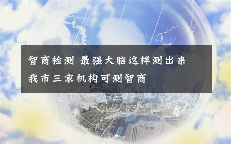 智商檢測 最強大腦這樣測出來 我市三家機構(gòu)可測智商