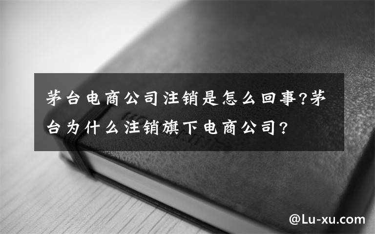 茅臺(tái)電商公司注銷是怎么回事?茅臺(tái)為什么注銷旗下電商公司?