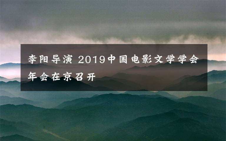 李陽導(dǎo)演 2019中國電影文學(xué)學(xué)會年會在京召開