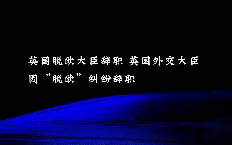 英國脫歐大臣辭職 英國外交大臣因“脫歐”糾紛辭職