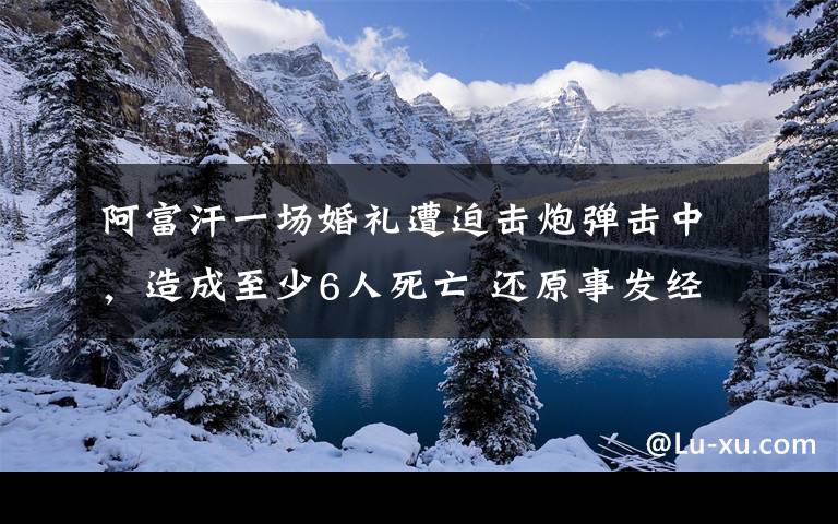 阿富汗一場婚禮遭迫擊炮彈擊中，造成至少6人死亡 還原事發(fā)經(jīng)過及背后原因！