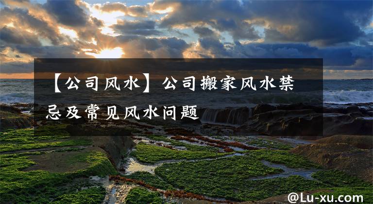 【公司風(fēng)水】公司搬家風(fēng)水禁忌及常見風(fēng)水問題