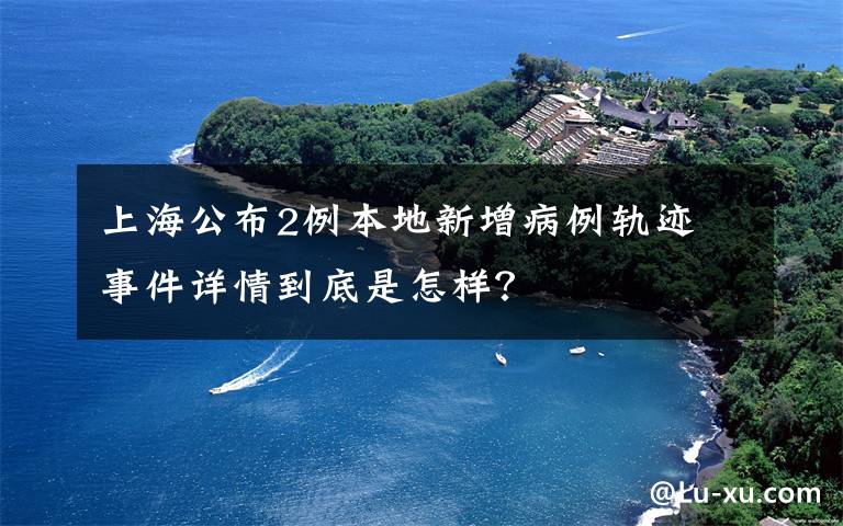 上海公布2例本地新增病例軌跡 事件詳情到底是怎樣？