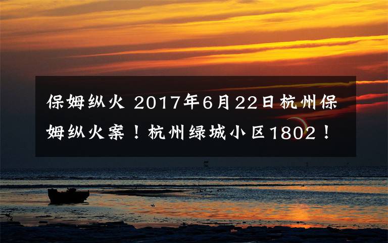 保姆縱火 2017年6月22日杭州保姆縱火案！杭州綠城小區(qū)1802！2000多萬的豪宅被保姆凌晨用打火機(jī)點(diǎn)燃一本硬紙書而引起！