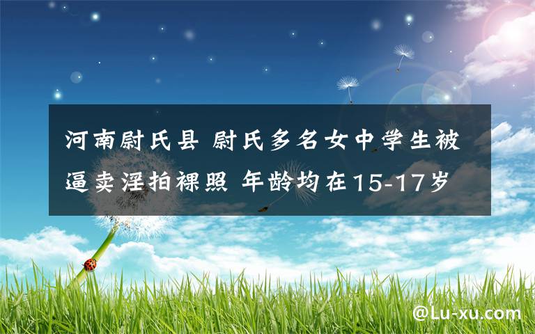 河南尉氏縣 尉氏多名女中學(xué)生被逼賣淫拍裸照 年齡均在15-17歲