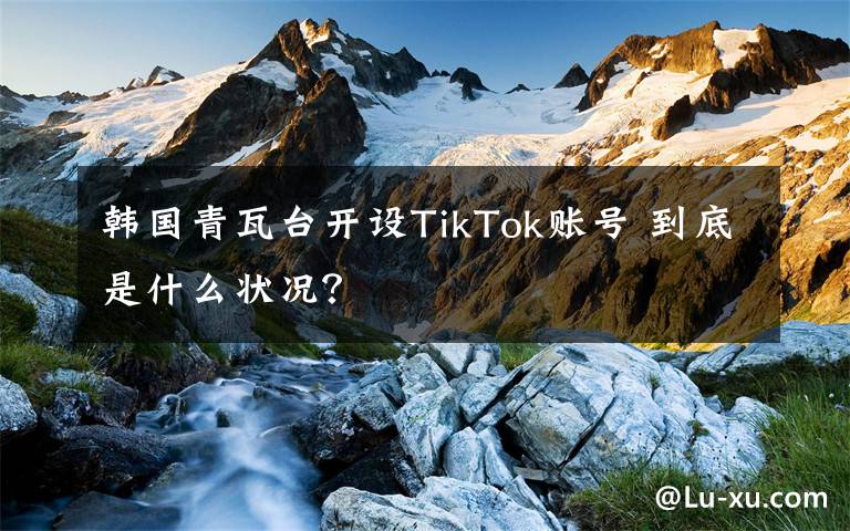 韓國青瓦臺開設(shè)TikTok賬號 到底是什么狀況？