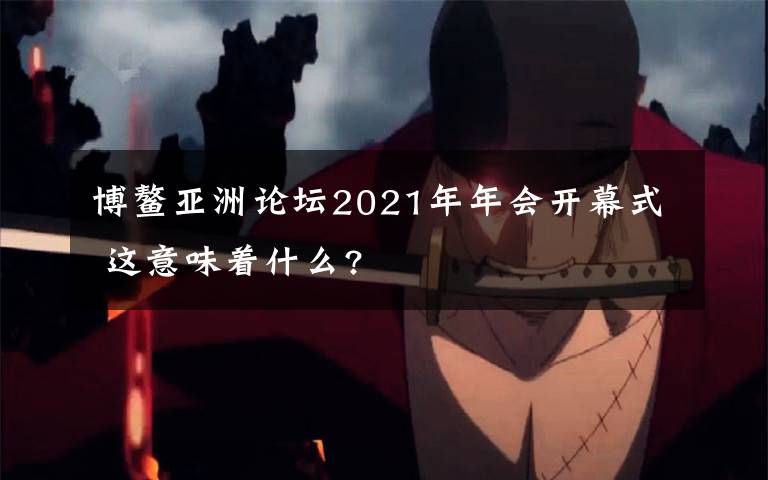 博鰲亞洲論壇2021年年會(huì)開(kāi)幕式 這意味著什么?