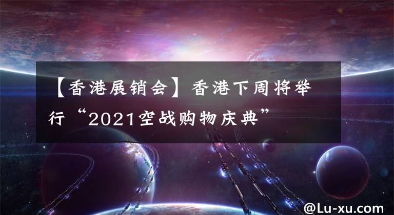 【香港展銷會】香港下周將舉行“2021空戰(zhàn)購物慶典”