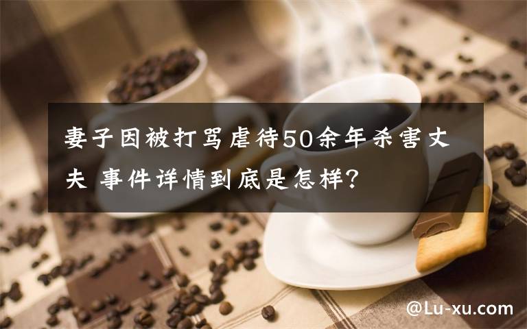 妻子因被打罵虐待50余年殺害丈夫 事件詳情到底是怎樣？